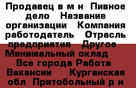 Продавец в м-н "Пивное дело › Название организации ­ Компания-работодатель › Отрасль предприятия ­ Другое › Минимальный оклад ­ 1 - Все города Работа » Вакансии   . Курганская обл.,Притобольный р-н